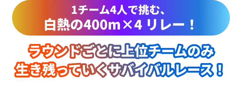 1チーム4人で挑む、白熱の400m×4リレー！ラウンドごとに上位チームのみ生き残っていくサバイバルレース！