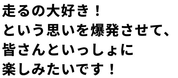 走るの大好き！ という思いを爆発させて、 皆さんといっしょに 楽しみたいです！